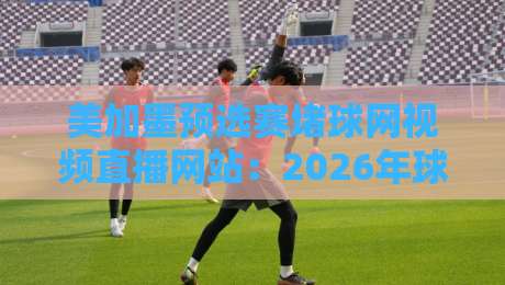 美加墨预选赛堵球网视频直播网站：2026年球迷必看的三大观赛神器！