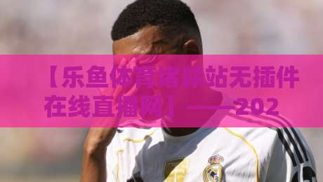【乐鱼体育堵球站无插件在线直播网】——2026年体育迷必看的宝藏平台？