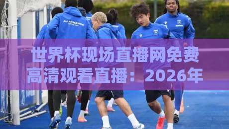 世界杯现场直播网免费高清观看直播：2026年观赛新姿势，这4个渠道比你想的更香